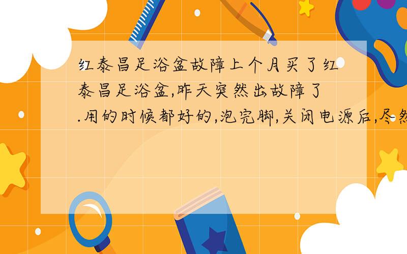 红泰昌足浴盆故障上个月买了红泰昌足浴盆,昨天突然出故障了.用的时候都好的,泡完脚,关闭电源后,尽然开始冒气泡了,就像开水煮沸一样,拔了电源重新插上电源,没按任何按键,电源开关都没