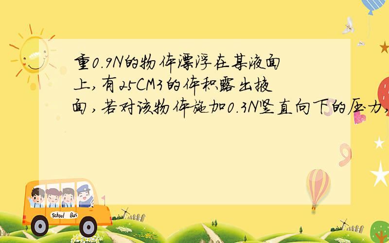 重0.9N的物体漂浮在某液面上,有25CM3的体积露出掖面,若对该物体施加0.3N竖直向下的压力,物体刚好全部浸入液体中,求液体和物体的密度各是多少?(g=10N/kg)