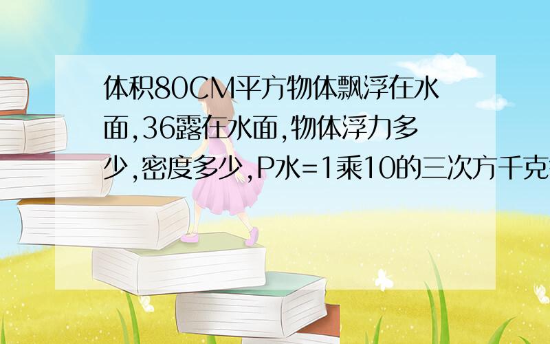 体积80CM平方物体飘浮在水面,36露在水面,物体浮力多少,密度多少,P水=1乘10的三次方千克每...体积80CM平方物体飘浮在水面,36露在水面,物体浮力多少,密度多少,P水=1乘10的三次方千克每立方=10N每