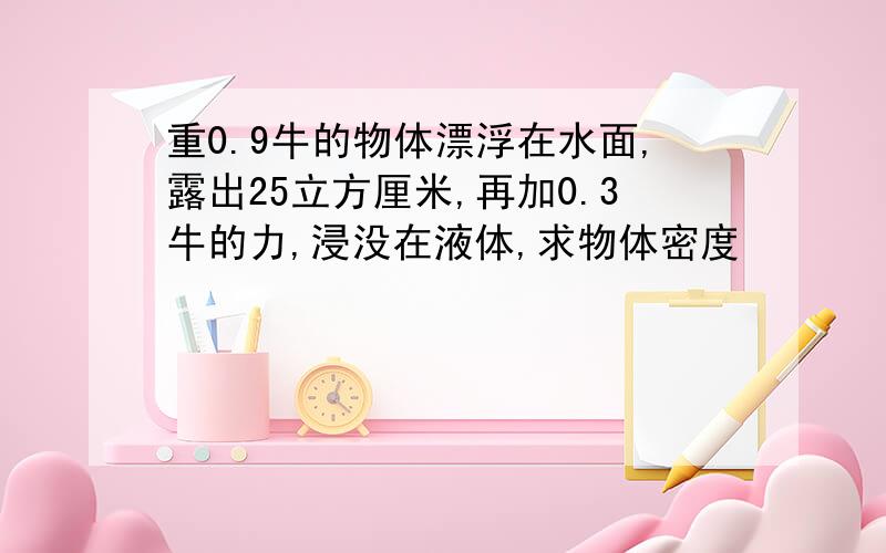 重0.9牛的物体漂浮在水面,露出25立方厘米,再加0.3牛的力,浸没在液体,求物体密度