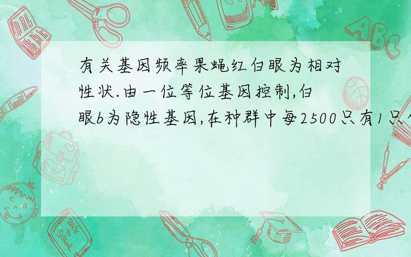 有关基因频率果蝇红白眼为相对性状.由一位等位基因控制,白眼b为隐性基因,在种群中每2500只有1只白眼果蝇,则b基因频率为?【答案为‘2%’,说下计算过程.】