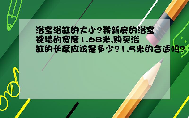 浴室浴缸的大小?我新房的浴室裸墙的宽度1.68米,购买浴缸的长度应该是多少?1.5米的合适吗?