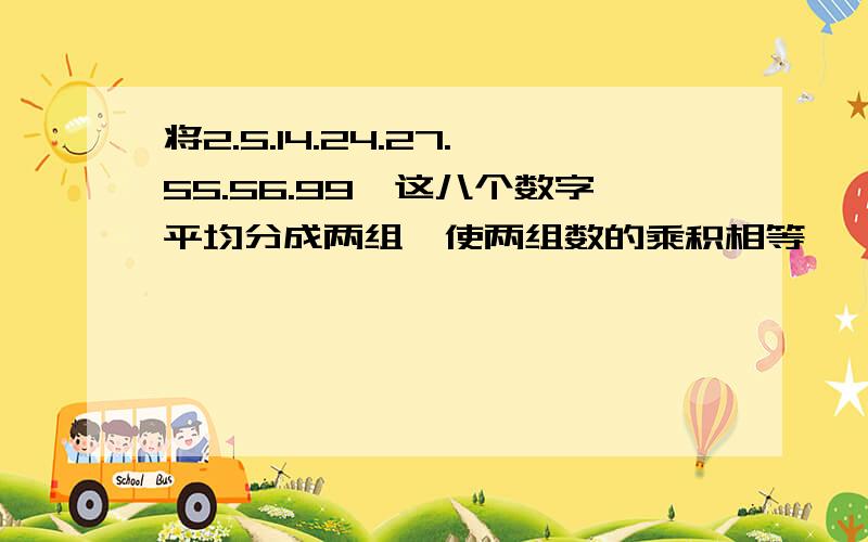 将2.5.14.24.27.55.56.99,这八个数字平均分成两组,使两组数的乘积相等