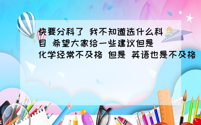 快要分科了 我不知道选什么科目 希望大家给一些建议但是 化学经常不及格 但是 英语也是不及格 我喜欢文科 可是英语和语文对我都很难 我想请求大家的一些建议