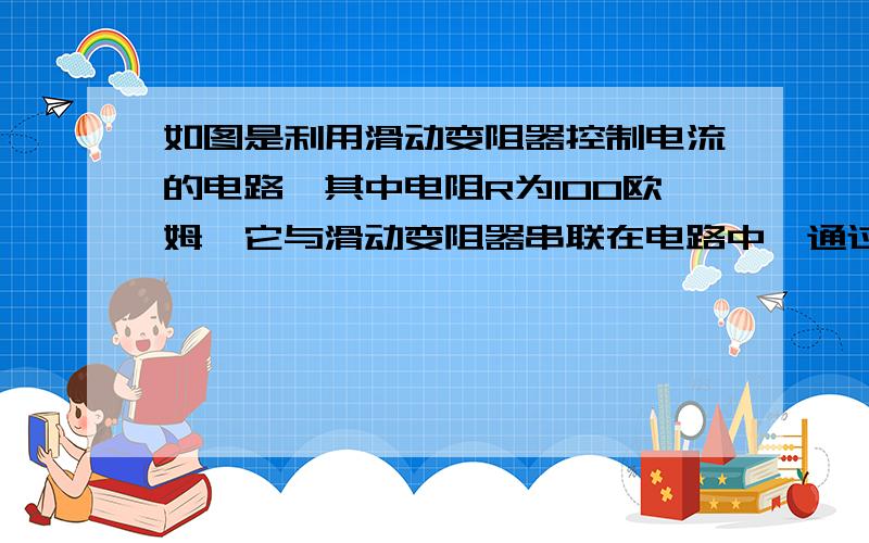 如图是利用滑动变阻器控制电流的电路,其中电阻R为100欧姆,它与滑动变阻器串联在电路中,通过电阻的电流可在10毫安～100毫安范围内调节．（1）选用电源的电压应为多大?（2）变阻器的总电