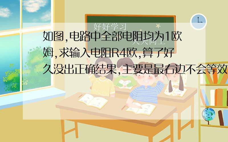 如图,电路中全部电阻均为1欧姆,求输入电阻R4欧,算了好久没出正确结果,主要是最右边不会等效,图有点烂,但还是求大神给出详解啊,