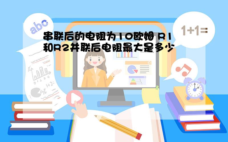 串联后的电阻为10欧姆 R1和R2并联后电阻最大是多少