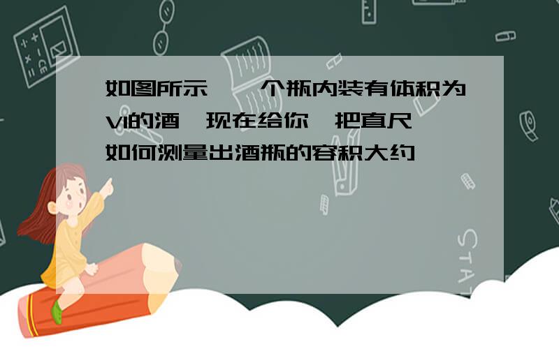 如图所示,一个瓶内装有体积为V1的酒,现在给你一把直尺,如何测量出酒瓶的容积大约