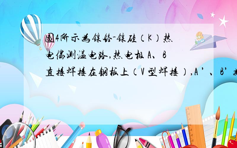 图4所示为镍铬-镍硅（K）热电偶测温电路,热电极 A、B直接焊接在钢板上（V 型焊接）,A ’ 、B’ 为补偿导求：1）冰瓶的温度 ；（2分）2）将热电极直接焊在钢板上是应用了热电偶的什么定律