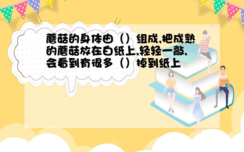 蘑菇的身体由（）组成,把成熟的蘑菇放在白纸上,轻轻一敲,会看到有很多（）掉到纸上