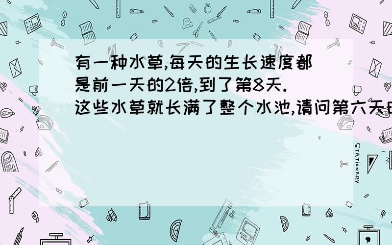 有一种水草,每天的生长速度都是前一天的2倍,到了第8天.这些水草就长满了整个水池,请问第六天时,水草长满了水池的几分之几?