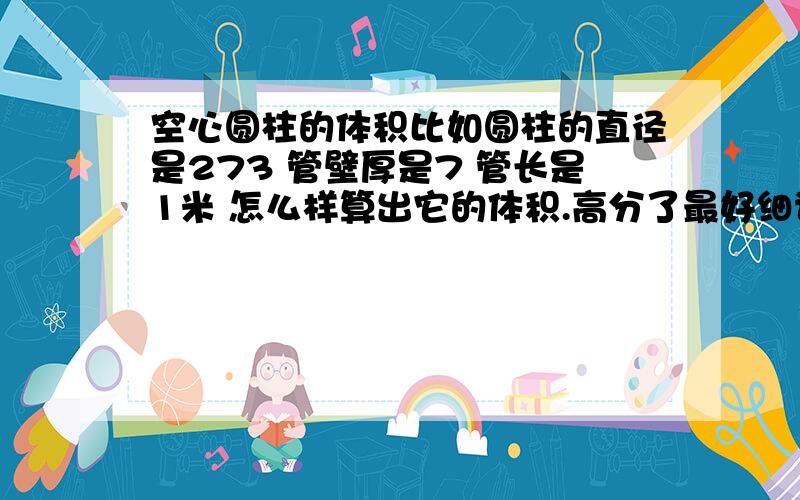 空心圆柱的体积比如圆柱的直径是273 管壁厚是7 管长是1米 怎么样算出它的体积.高分了最好细说下.还有怎么样算出它的总重量.最好有公式.273和7都是厘米 我要的是这个空心圆柱体的体积不