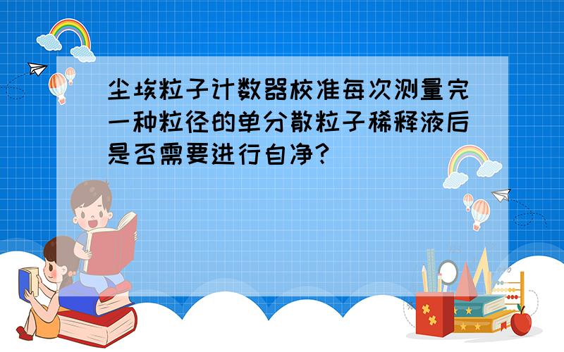 尘埃粒子计数器校准每次测量完一种粒径的单分散粒子稀释液后是否需要进行自净?