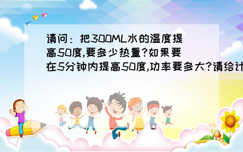 请问：把300ML水的温度提高50度,要多少热量?如果要在5分钟内提高50度,功率要多大?请给计算方法,