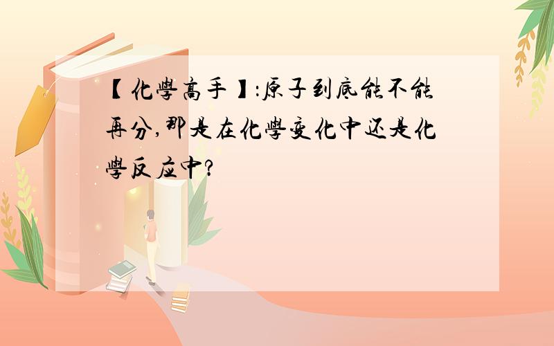 【化学高手】：原子到底能不能再分,那是在化学变化中还是化学反应中?