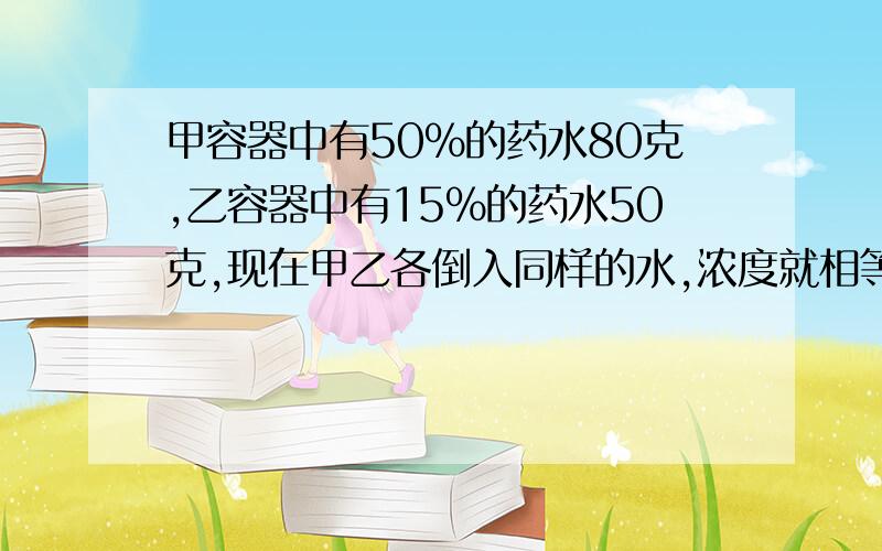 甲容器中有50%的药水80克,乙容器中有15%的药水50克,现在甲乙各倒入同样的水,浓度就相等,倒入了多少水是50啊