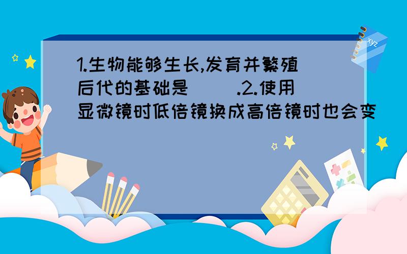 1.生物能够生长,发育并繁殖后代的基础是（ ）.2.使用显微镜时低倍镜换成高倍镜时也会变（ ）.A暗一些 B细胞数目减少3.要想在显微镜中看到的细胞数目减少,正确顺序是（ ）.移动载玻片,调