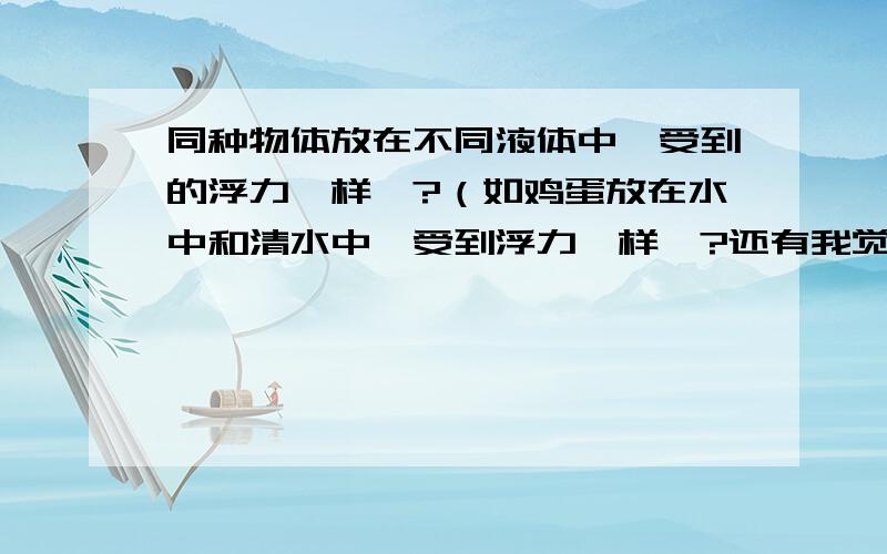 同种物体放在不同液体中,受到的浮力一样嘛?（如鸡蛋放在水中和清水中,受到浮力一样嘛?还有我觉得很奇怪，用沉浮条件和阿基米德原理得出的结论不一样的。怎么回事啊？拜托谁来和我说