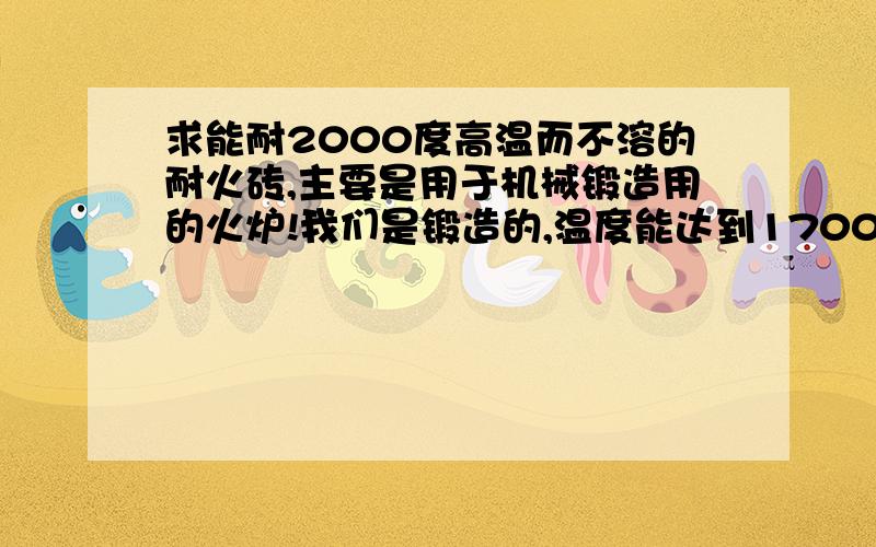 求能耐2000度高温而不溶的耐火砖,主要是用于机械锻造用的火炉!我们是锻造的,温度能达到1700度这样,现在用的这些耐火砖烧不了多久就溶了,一个月补一次.很郁闷