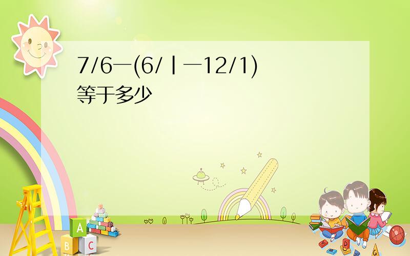 7/6一(6/|一12/1)等于多少