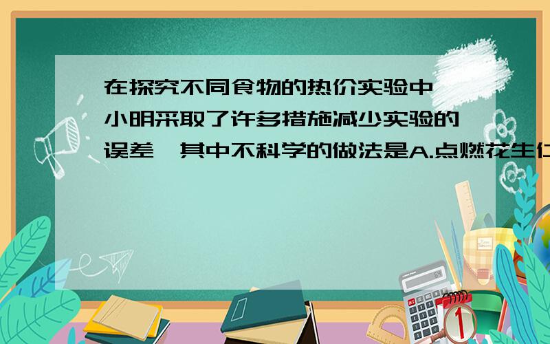 在探究不同食物的热价实验中,小明采取了许多措施减少实验的误差,其中不科学的做法是A.点燃花生仁后立即将它放入测量仪B.将温度计取出后进行读数记录水温C.将花生仁充分燃烧,直到变成