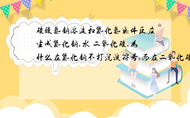 碳酸氢钠溶液和氯化氢气体反应生成氯化钠,水 二氧化碳,为什么在氯化钠不打沉淀符号,而在二氧化碳打气体符号?