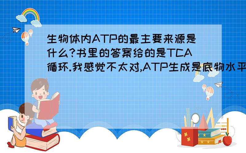 生物体内ATP的最主要来源是什么?书里的答案给的是TCA循环.我感觉不太对,ATP生成是底物水平磷酸化和氧化磷酸化两种方式.我的理解是TCA循环可以生成较多的ATP,但是不也是通过氧化磷酸化作