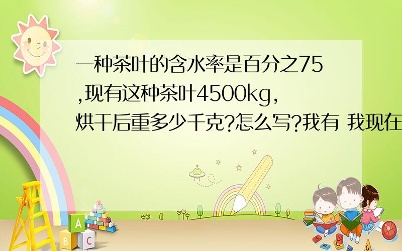 一种茶叶的含水率是百分之75,现有这种茶叶4500kg,烘干后重多少千克?怎么写?我有 我现在正在写