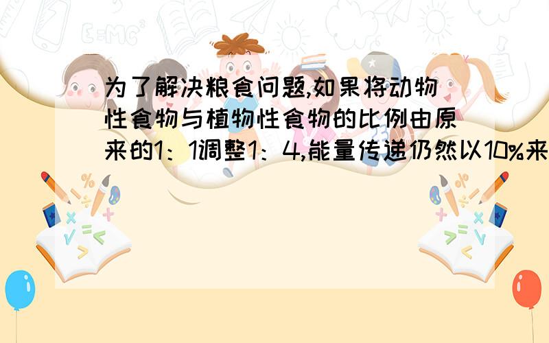 为了解决粮食问题,如果将动物性食物与植物性食物的比例由原来的1：1调整1：4,能量传递仍然以10%来计算,那么可以养活原来的多少倍人?