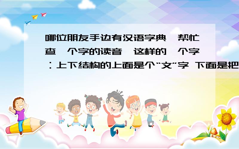 哪位朋友手边有汉语字典,帮忙查一个字的读音,这样的一个字：上下结构的上面是个“文”字 下面是把“川”字中间那一竖换成“韭”