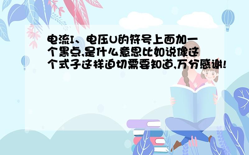 电流I、电压U的符号上面加一个黑点,是什么意思比如说像这个式子这样迫切需要知道,万分感谢!