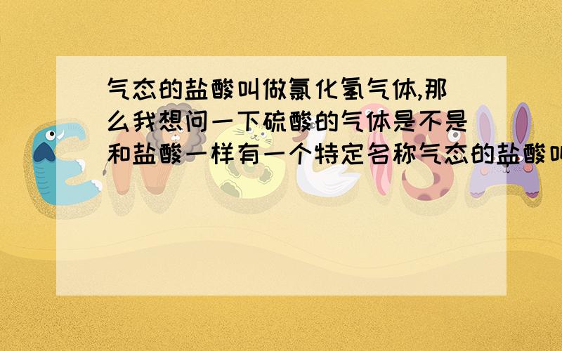 气态的盐酸叫做氯化氢气体,那么我想问一下硫酸的气体是不是和盐酸一样有一个特定名称气态的盐酸叫做氯化氢气体,那么我想问一下硫酸的气体是不是和盐酸一样有一个特定名称呢 还是就