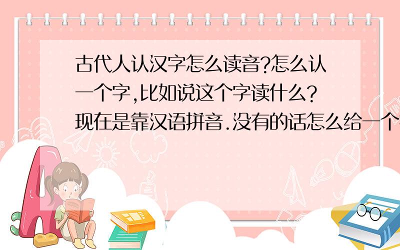 古代人认汉字怎么读音?怎么认一个字,比如说这个字读什么?现在是靠汉语拼音.没有的话怎么给一个字标音呀>