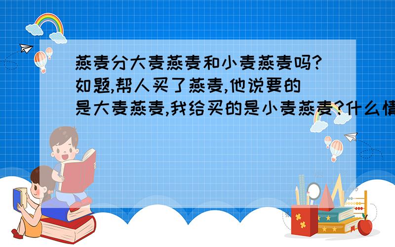 燕麦分大麦燕麦和小麦燕麦吗?如题,帮人买了燕麦,他说要的是大麦燕麦,我给买的是小麦燕麦?什么情况?我真不懂.