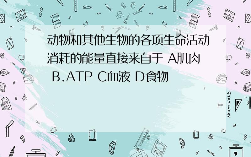 动物和其他生物的各项生命活动消耗的能量直接来自于 A肌肉 B.ATP C血液 D食物