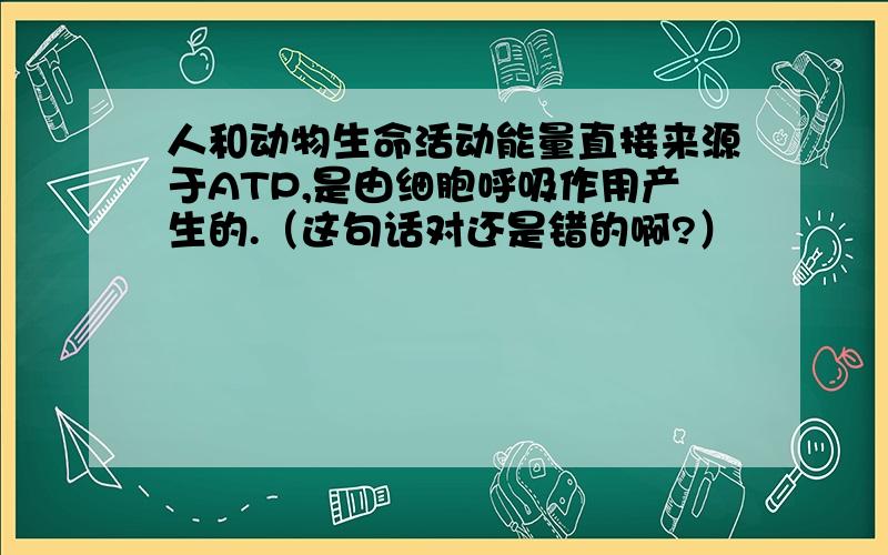 人和动物生命活动能量直接来源于ATP,是由细胞呼吸作用产生的.（这句话对还是错的啊?）