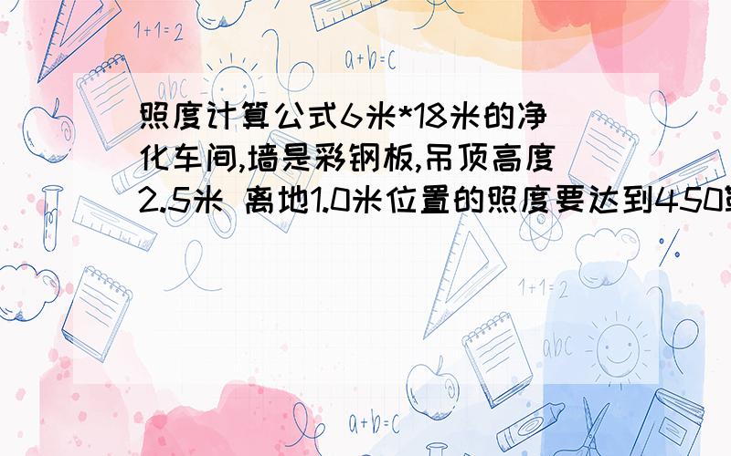 照度计算公式6米*18米的净化车间,墙是彩钢板,吊顶高度2.5米 离地1.0米位置的照度要达到450勒克斯 问需要2*40W的净化灯