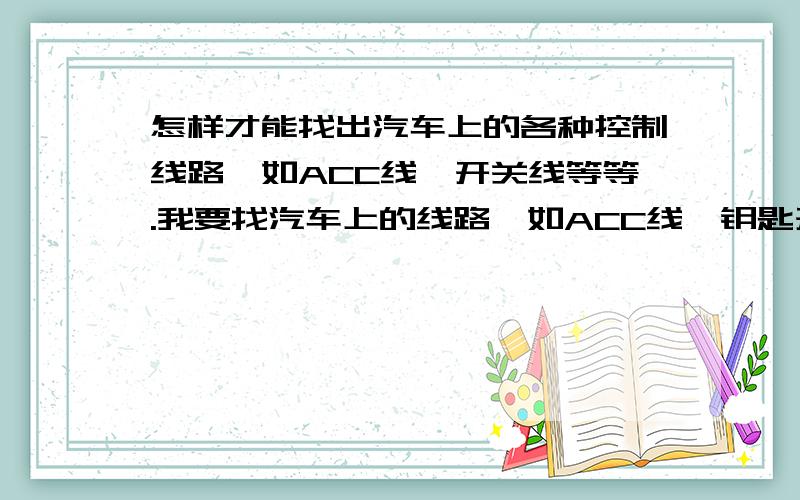 怎样才能找出汽车上的各种控制线路,如ACC线,开关线等等.我要找汽车上的线路,如ACC线,钥匙开关火线,空调控制线,门磁线,左右转向灯控制线,发动机控制线等等,用万用表测试这些线,要万用表