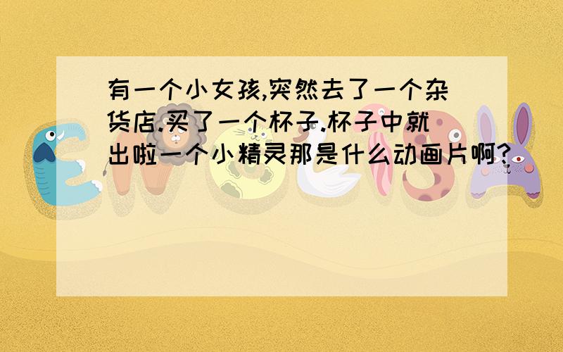 有一个小女孩,突然去了一个杂货店.买了一个杯子.杯子中就出啦一个小精灵那是什么动画片啊?