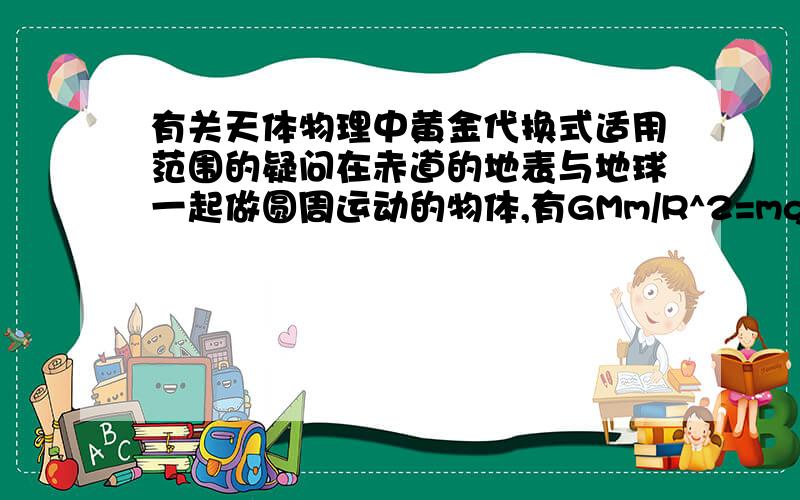 有关天体物理中黄金代换式适用范围的疑问在赤道的地表与地球一起做圆周运动的物体,有GMm/R^2=mg+mw1^2*R,也就是说,万有引力等于重力与向心力之和；如果该物体贴着地表开始加速,直到速度达