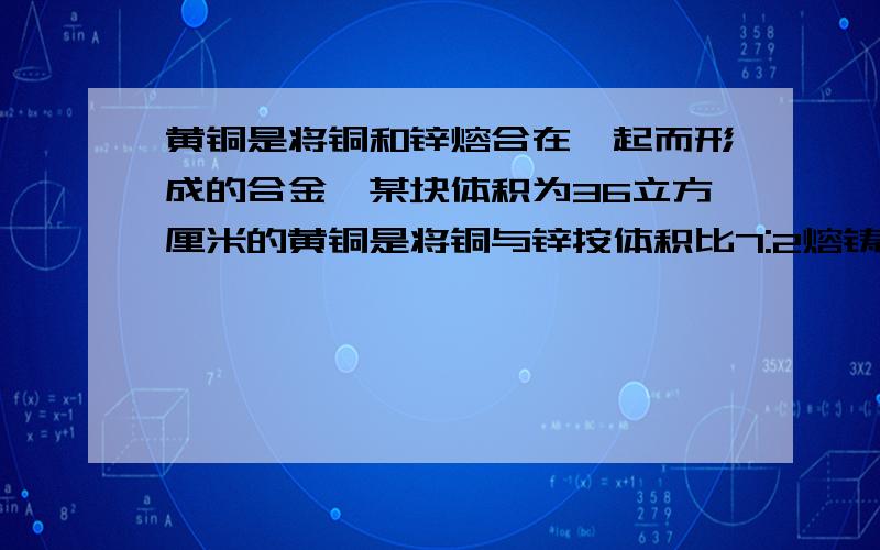 黄铜是将铜和锌熔合在一起而形成的合金,某块体积为36立方厘米的黄铜是将铜与锌按体积比7:2熔铸的,重306克已知铜每立方厘米重8.9克,则锌每立方厘米重多少克