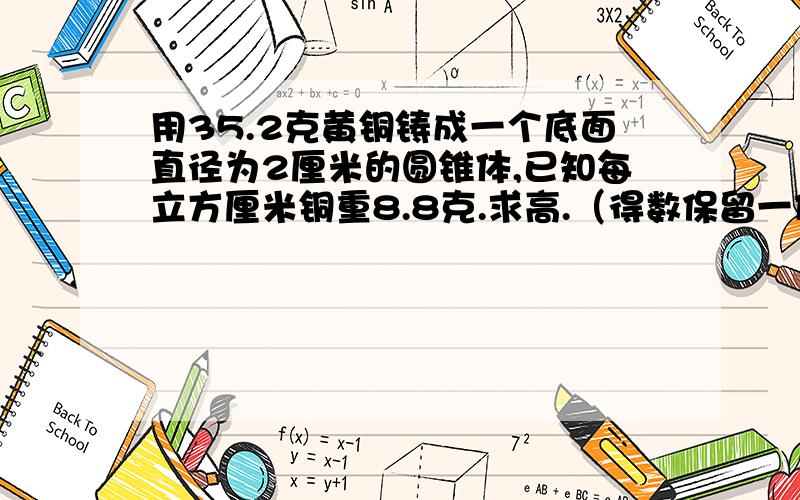 用35.2克黄铜铸成一个底面直径为2厘米的圆锥体,已知每立方厘米铜重8.8克.求高.（得数保留一位小数）