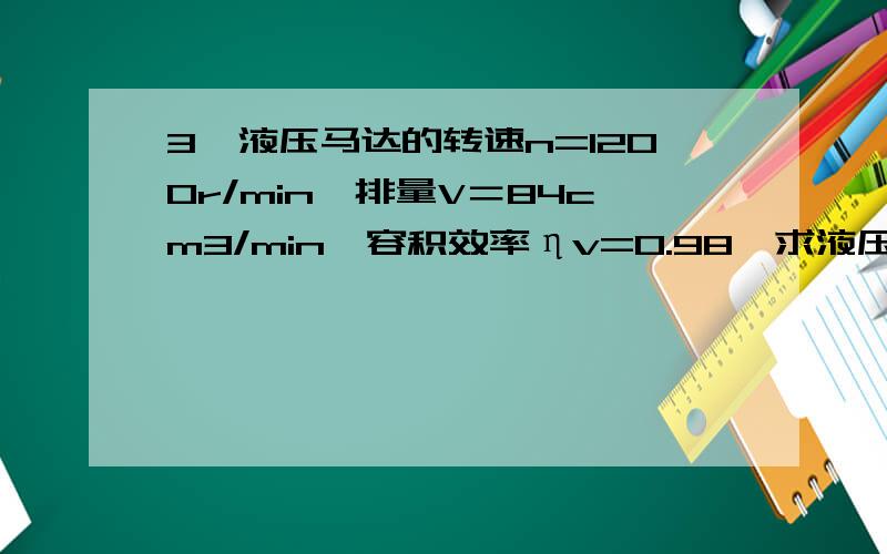 3、液压马达的转速n=1200r/min,排量V＝84cm3/min,容积效率ηv=0.98,求液压马达所需的的供油流量q