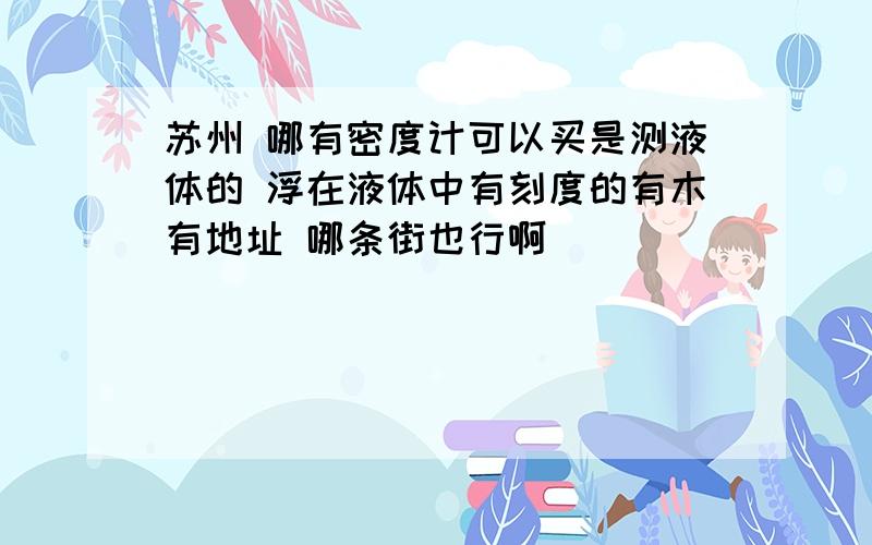 苏州 哪有密度计可以买是测液体的 浮在液体中有刻度的有木有地址 哪条街也行啊