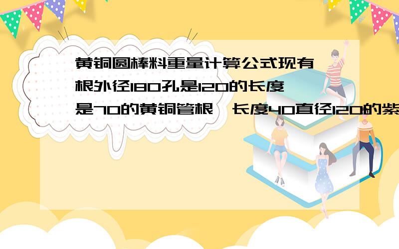 黄铜圆棒料重量计算公式现有一根外径180孔是120的长度是70的黄铜管根一长度40直径120的紫铜棒料想问它们各自是多重 还有按现在的铜价2样要多少钱了长度单位是MM 重量单位是公斤