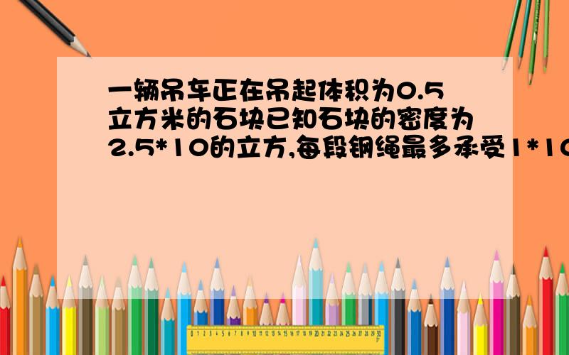 一辆吊车正在吊起体积为0.5立方米的石块已知石块的密度为2.5*10的立方,每段钢绳最多承受1*10的4次方N的拉请通过计算说明吊车能否安全吊起这个石块（g=10N/kg)