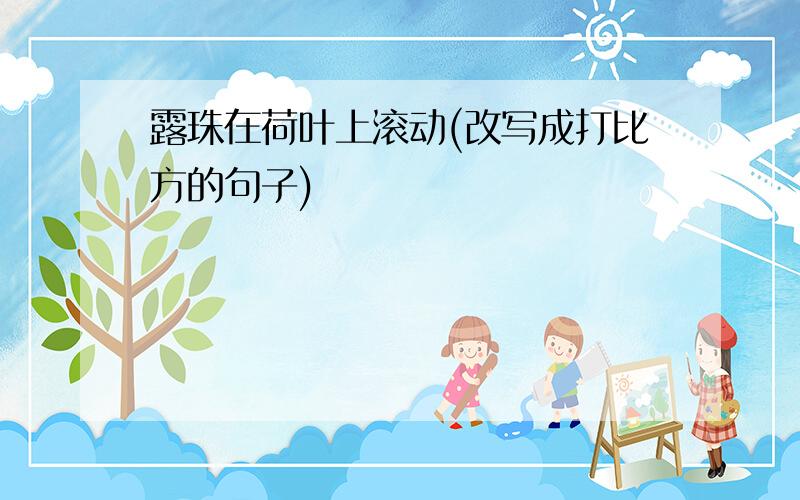 露珠在荷叶上滚动(改写成打比方的句子)