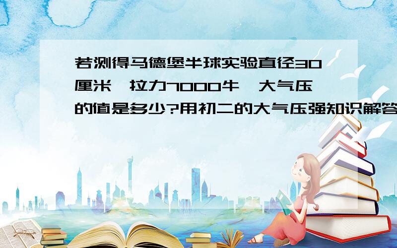 若测得马德堡半球实验直径30厘米,拉力7000牛,大气压的值是多少?用初二的大气压强知识解答,