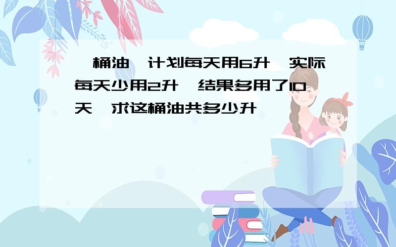 一桶油,计划每天用6升,实际每天少用2升,结果多用了10天,求这桶油共多少升