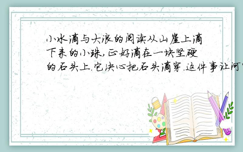 小水滴与大浪的阅读从山崖上滴下来的小珠,正好滴在一块坚硬的石头上.它决心把石头滴穿.这件事让河中的大浪知道了,大浪便哈哈大笑,对小水珠说：“嘿,凭你那点力气,能把石头滴穿?真是